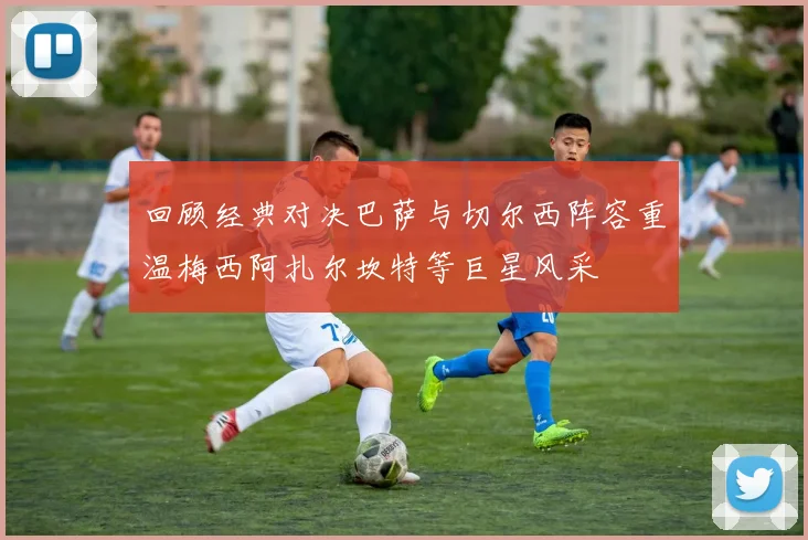 回顾经典对决巴萨与切尔西阵容重温梅西阿扎尔坎特等巨星风采