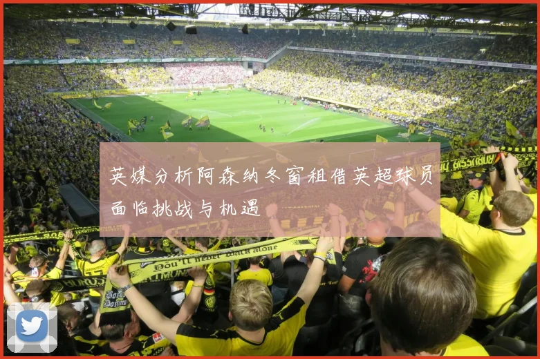 英媒分析阿森纳冬窗租借英超球员面临挑战与机遇