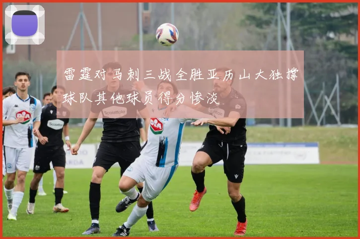 雷霆对马刺三战全胜亚历山大独撑球队其他球员得分惨淡
