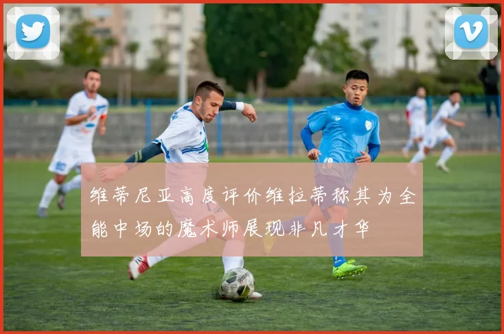 维蒂尼亚高度评价维拉蒂称其为全能中场的魔术师展现非凡才华