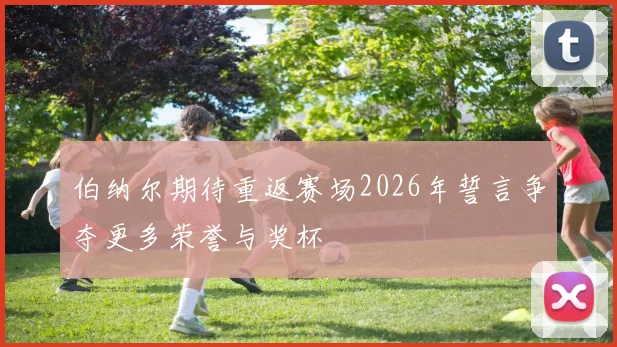 伯纳尔期待重返赛场2026年誓言争夺更多荣誉与奖杯