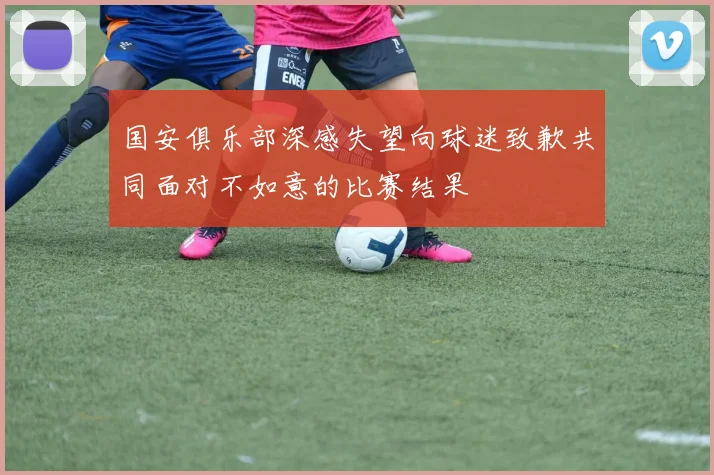 国安俱乐部深感失望向球迷致歉共同面对不如意的比赛结果