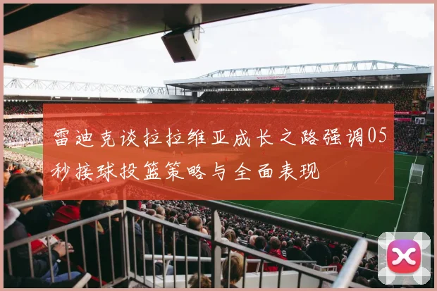 雷迪克谈拉拉维亚成长之路强调05秒接球投篮策略与全面表现