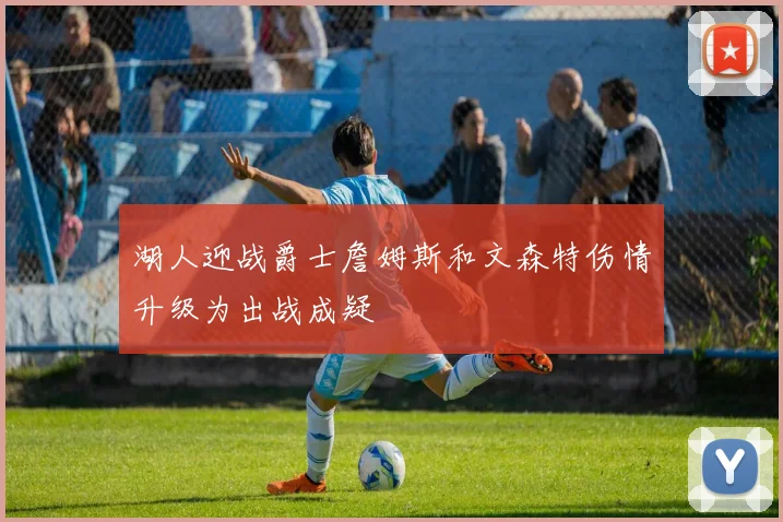 湖人迎战爵士詹姆斯和文森特伤情升级为出战成疑