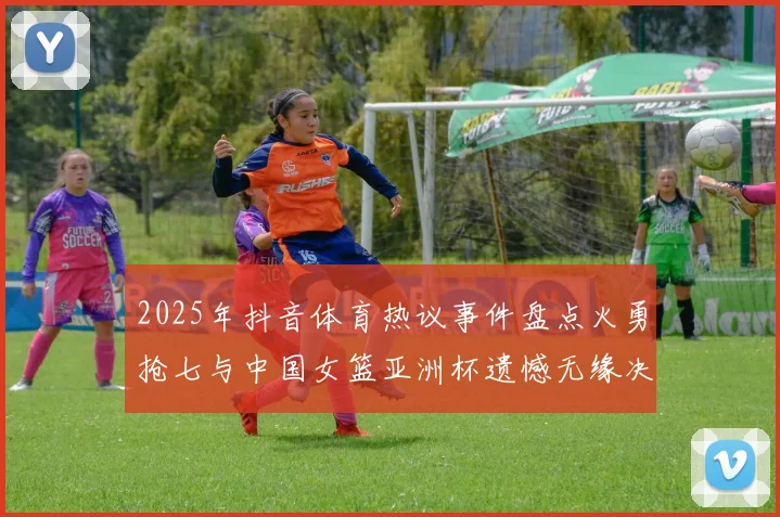 2025年抖音体育热议事件盘点火勇抢七与中国女篮亚洲杯遗憾无缘决赛