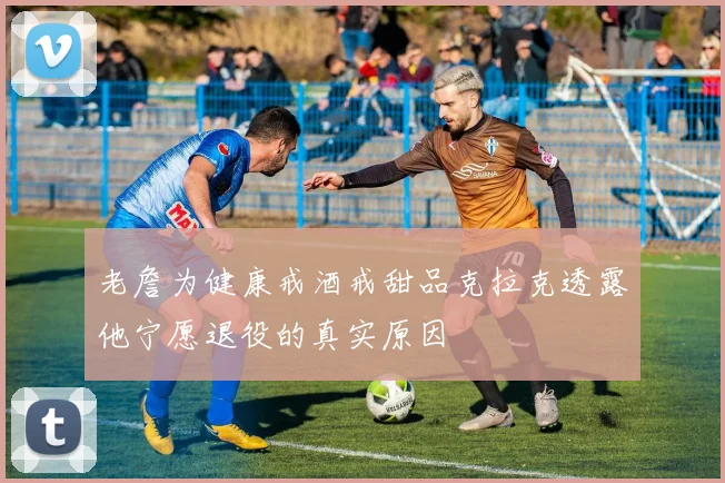 老詹为健康戒酒戒甜品克拉克透露他宁愿退役的真实原因