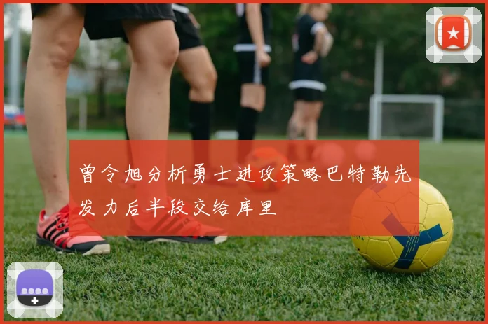 曾令旭分析勇士进攻策略巴特勒先发力后半段交给库里