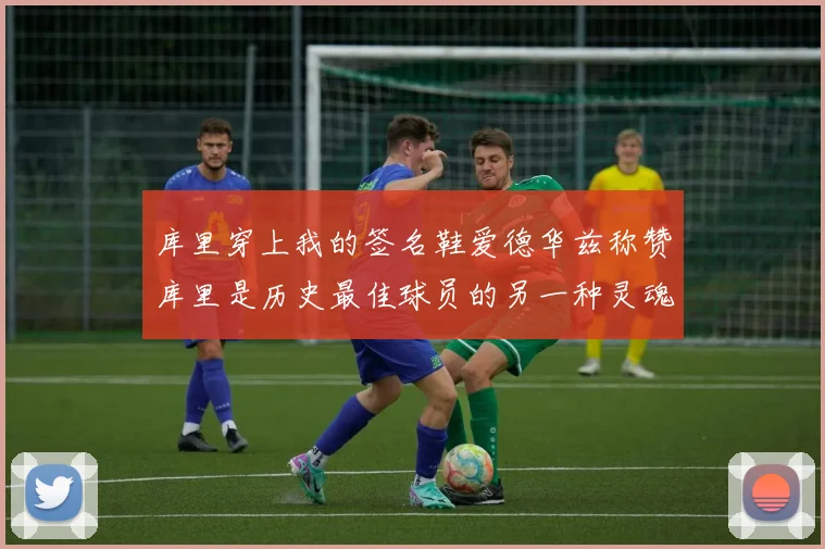 库里穿上我的签名鞋爱德华兹称赞库里是历史最佳球员的另一种灵魂