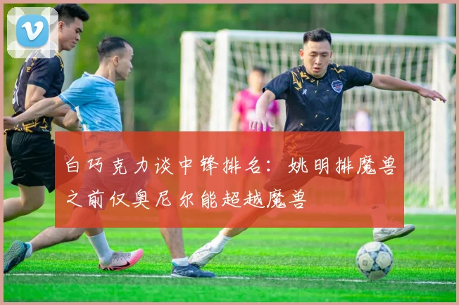 白巧克力谈中锋排名：姚明排魔兽之前仅奥尼尔能超越魔兽