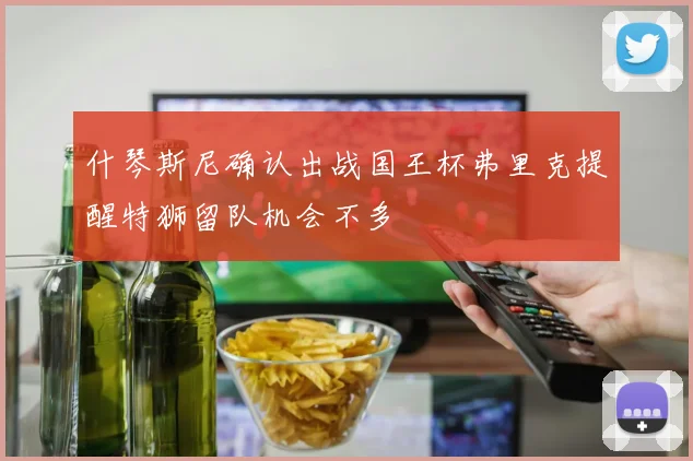 什琴斯尼确认出战国王杯弗里克提醒特狮留队机会不多