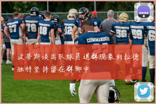 波蒂斯谈离队球员退群现象利拉德独特坚持留在群聊中