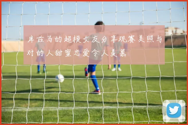库兹马的超模女友分享观赛美照与对的人甜蜜恋爱令人羡慕