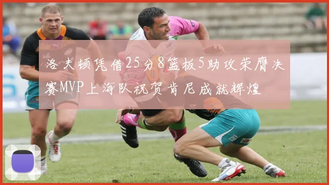 洛夫顿凭借25分8篮板5助攻荣膺决赛MVP上海队祝贺肯尼成就辉煌