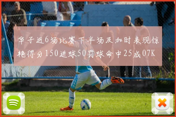 华子近6场比赛下半场及加时表现惊艳得分150进球50罚球命中25成07KB后首人