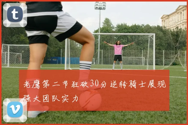 老鹰第二节狂砍30分逆转骑士展现强大团队实力