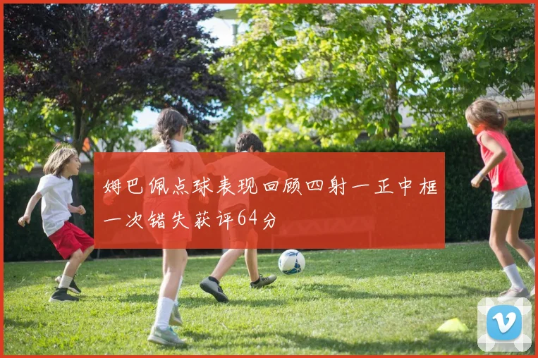 姆巴佩点球表现回顾四射一正中框一次错失获评64分