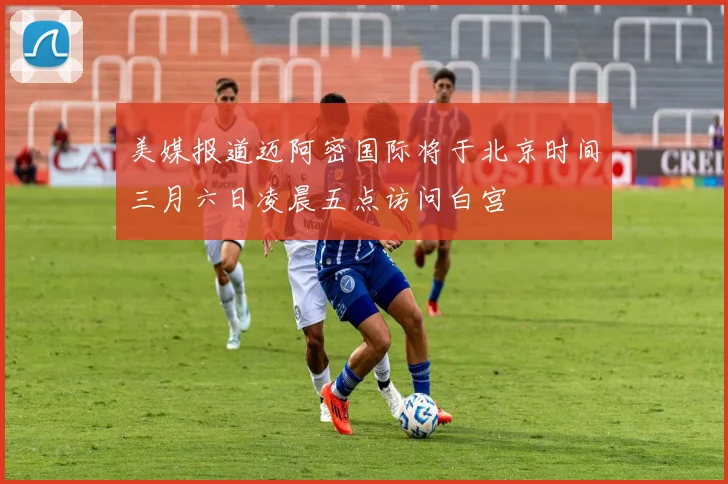 美媒报道迈阿密国际将于北京时间三月六日凌晨五点访问白宫