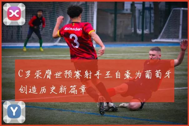 C罗荣膺世预赛射手王自豪为葡萄牙创造历史新篇章