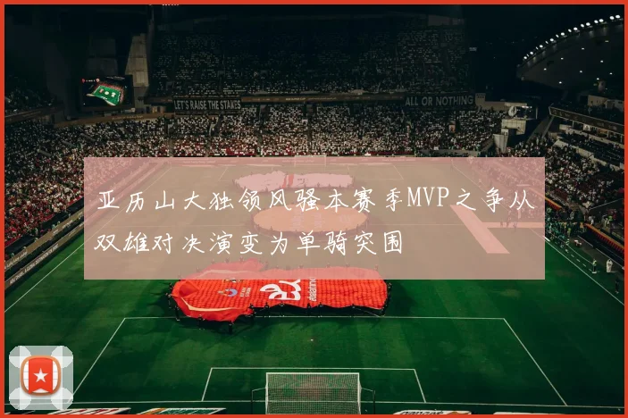 亚历山大独领风骚本赛季MVP之争从双雄对决演变为单骑突围