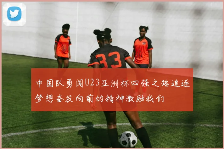 中国队勇闯U23亚洲杯四强之路追逐梦想奋发向前的精神激励我们