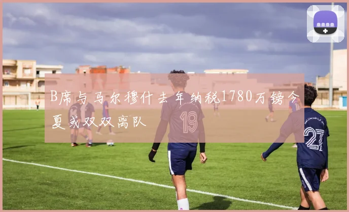 B席与马尔穆什去年纳税1780万镑今夏或双双离队