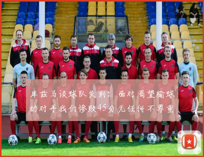 库兹马谈球队失利：面对渴望输球的对手我们惨败45分无任何不尊重之意