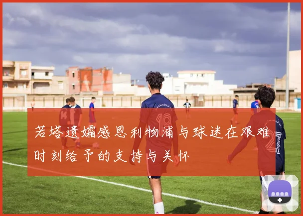 若塔遗孀感恩利物浦与球迷在艰难时刻给予的支持与关怀