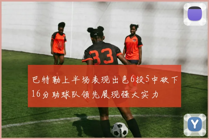 巴特勒上半场表现出色6投5中砍下16分助球队领先展现强大实力