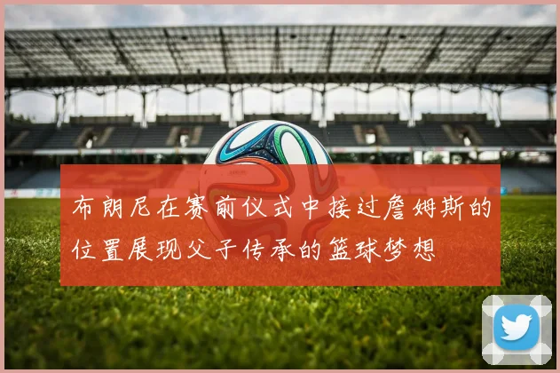布朗尼在赛前仪式中接过詹姆斯的位置展现父子传承的篮球梦想