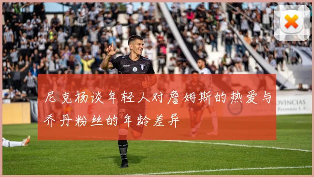 尼克杨谈年轻人对詹姆斯的热爱与乔丹粉丝的年龄差异