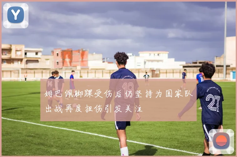 姆巴佩脚踝受伤后仍坚持为国家队出战再度扭伤引发关注