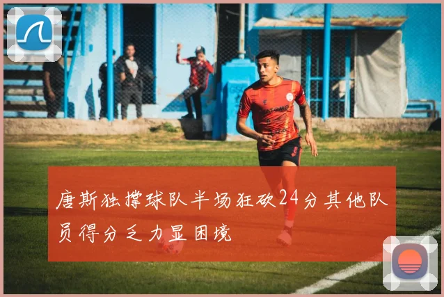 唐斯独撑球队半场狂砍24分其他队员得分乏力显困境