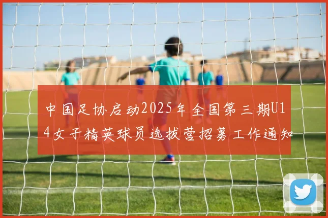 中国足协启动2025年全国第三期U14女子精英球员选拔营招募工作通知