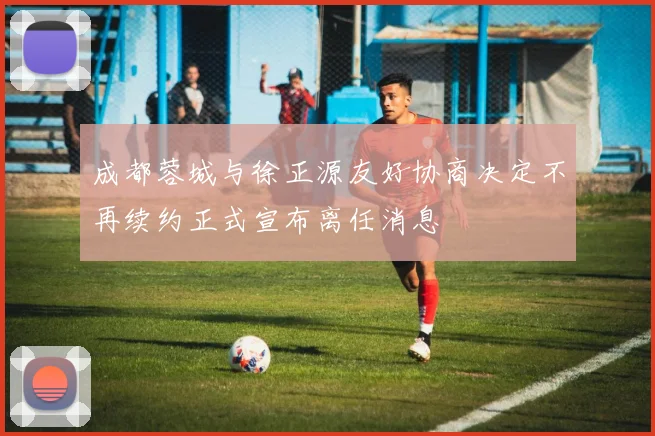 成都蓉城与徐正源友好协商决定不再续约正式宣布离任消息