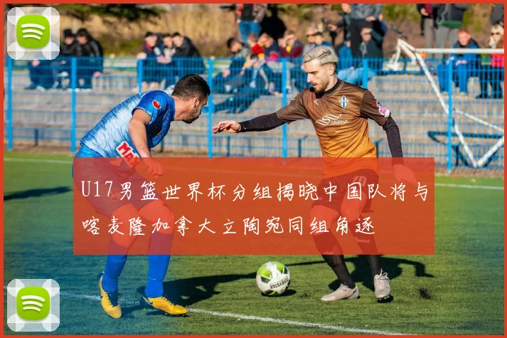 U17男篮世界杯分组揭晓中国队将与喀麦隆加拿大立陶宛同组角逐
