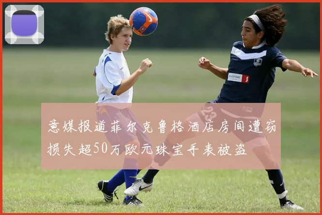 意媒报道菲尔克鲁格酒店房间遭窃损失超50万欧元珠宝手表被盗