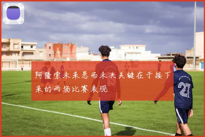 阿隆索未来悬而未决关键在于接下来的两场比赛表现
