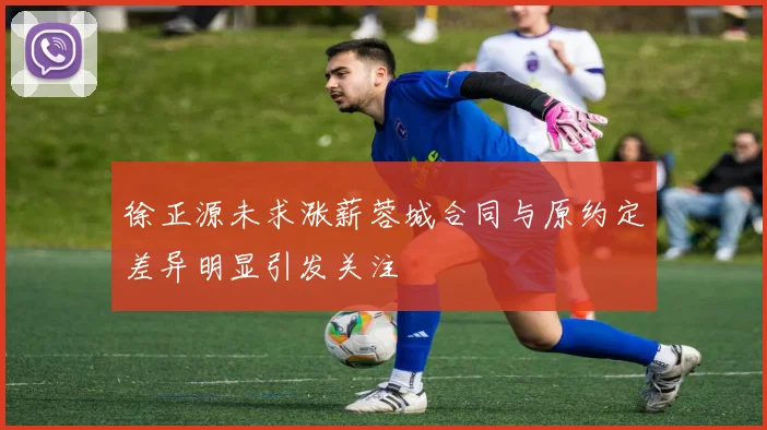 徐正源未求涨薪蓉城合同与原约定差异明显引发关注