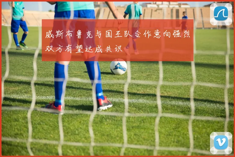 威斯布鲁克与国王队合作意向强烈双方有望达成共识