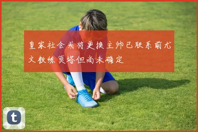 皇家社会或将更换主帅已联系前尤文教练莫塔但尚未确定