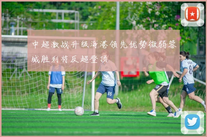 中超激战升级海港领先优势微弱蓉城胜利将反超登顶