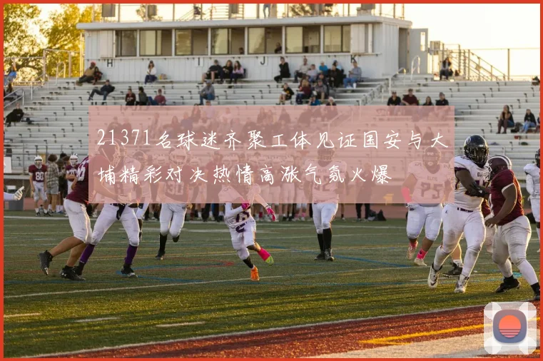 21371名球迷齐聚工体见证国安与大埔精彩对决热情高涨气氛火爆